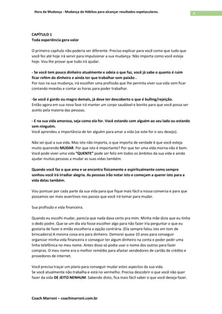 Coach Marroni – coachmarroni.com.br
4Hora da Mudança - Mudança de Hábitos para alcançar resultados espetaculares.
CAPÍTULO 1
Toda experiência gera valor
O primeiro capítulo não poderia ser diferente. Preciso explicar para você como que tudo que
você fez até hoje irá servir para impulsionar a sua mudança. Não importa como você esteja
hoje. Vou lhe provar que tudo irá ajudar.
- Se você tem pouco dinheiro atualmente e odeia o que faz, você já sabe o quanto é ruim
ficar refém do dinheiro e ainda ter que trabalhar sem paixão .
Por isso na sua mudança, irá escolher uma profissão que lhe permita viver sua vida sem ficar
contando moedas e contar as horas para poder trabalhar.
-Se você é gordo ou magro demais, já deve ter descoberto o que é bulling/rejeição.
Então agora em sua nova fase irá manter um corpo saudável e bonito para que você possa ser
aceito pela maioria das pessoas.
- E na sua vida amorosa, seja como ela for. Você estando com alguém ao seu lado ou estando
sem ninguém.
Você aprendeu a importância de ter alguém para amar a vida (se este for o seu desejo).
Não sei qual a sua vida. Mas isto não importa, o que importa de verdade é que você esteja
muito querendo MUDAR. Por que isto é importante? Por que ter uma vida morna não é bom.
Você pode viver uma vida “QUENTE” pode ser feliz em todos os âmbitos da sua vida e ainda
ajudar muitas pessoas a mudar as suas vidas também.
Quando você faz o que ama e se encontra fisicamente e espiritualmente como sempre
sonhou você irá irradiar alegria. As pessoas irão notar isto e começam a querer isto para a
vida delas também.
Vou pontuar por cada parte da sua vida para que fique mais fácil a nossa conversa e para que
possamos ser mais assertivos nos passos que você irá tomar para mudar.
Sua profissão e vida financeira.
Quando eu escolhi mudar, parecia que nada dava certo pra mim. Minha mãe dizia que eu tinha
o dedo podre. Que se um dia ela fosse escolher algo para não fazer iria perguntar o que eu
gostaria de fazer e então escolheria a opção contrária. (Ela sempre falou isto em tom de
brincadeira) A mesma coisa era para dinheiro. Demorei quase 10 anos para conseguir
organizar minha vida financeira e conseguir ter algum dinheiro na conta e poder pedir uma
linha telefônica no meu nome. Antes disso só podia usar o nome dos outros para fazer
compras. O meu nome era o melhor remédio para afastar vendedores de cartão de crédito e
provedores de internet.
Você precisa traçar um plano para conseguir mudar estes aspectos da sua vida.
Se você atualmente não trabalha e está no vermelho. Precisa descobrir o que você não quer
fazer da vida DE JEITO NENHUM. Sabendo disto, fica mais fácil saber o que você deseja fazer.
 