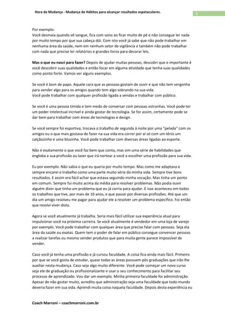 Coach Marroni – coachmarroni.com.br
5Hora da Mudança - Mudança de Hábitos para alcançar resultados espetaculares.
Por exemplo:
Você desmaia quando vê sangue, fica com sono ao ficar muito de pé e não consegue ler nada
por muito tempo por que sua cabeça dói. Com isto você já sabe que não pode trabalhar em
nenhuma área da saúde, nem em nenhum setor de vigilância e também não pode trabalhar
com nada que precise ler relatórios e grandes livros para decorar leis.
Mas o que eu nasci para fazer? Depois de ajudar muitas pessoas, descobri que o importante é
você descobrir suas qualidades e então focar em alguma atividade que tenha suas qualidades
como ponto forte. Vamos ver alguns exemplos.
Se você é bom de papo. Aquele cara que as pessoas gostam de ouvir e que não tem vergonha
para vender algo para os amigos quando tem algo sobrando na sua vida.
Você pode trabalhar com qualquer profissão ligada a vendas e trabalhar com público.
Se você é uma pessoa tímida e tem medo de conversar com pessoas estranhas. Você pode ter
um poder intelectual incrível e ainda gostar de tecnologia. Se for assim, certamente pode se
dar bem para trabalhar com áreas de tecnologias e design.
Se você sempre foi esportiva, trocava o trabalho de segunda à noite por uma “pelada” com os
amigos ou o que mais gostava de fazer na sua vida era correr por aí só com um tênis um
calçãozinho e uma blusinha. Você pode trabalhar com diversas áreas ligadas ao esporte.
Não é exatamente o que você faz bem que conta, mas sim uma série de habilidades que
engloba a sua profissão ou lazer que irá nortear a você a escolher uma profissão para sua vida.
Eu por exemplo. Não sabia o que eu queria por muito tempo. Mas como me adaptava e
sempre encarei o trabalho como uma parte muito séria da minha vida. Sempre tive bons
resultados. E assim era fácil achar que estava seguindo minha vocação. Mas tinha um ponto
em comum. Sempre fui muito acima da média para resolver problemas. Não podia ouvir
alguém dizer que tinha um problema que eu já corria para ajudar. E isso aconteceu em todos
os trabalhos que tive, por mais de 10 anos, e que passei por diversas profissões. Até que um
dia um amigo resolveu me pagar para ajudar ele a resolver um problema especifico. Foi então
que resolvi viver disto.
Agora se você atualmente já trabalha. Seria mais fácil utilizar sua experiência atual para
impulsionar você na próxima carreira. Se você atualmente é vendedor em uma loja de varejo
por exemplo. Você pode trabalhar com qualquer área que precise falar com pessoas. Seja ela
área da saúde ou exatas. Quem tem o poder de falar em público consegue convencer pessoas
a realizar tarefas ou mesmo vender produtos que para muita gente parece impossível de
vender.
Caso você já tenha uma profissão e já cursou faculdade. A coisa fica ainda mais fácil. Primeiro
por que se você gosta de estudar, quase todas as áreas possuem pôs graduações que irão lhe
auxiliar nesta mudança. Caso seja algo muito diferente. Você pode começar um novo curso
seja ele de graduação ou profissionalizante e usar o seu conhecimento para facilitar seu
processo de aprendizado. Vou dar um exemplo. Minha primeira faculdade foi administração.
Apesar de não gostar muito, acredito que administração seja uma faculdade que todo mundo
deveria fazer em sua vida. Aprendi muita coisa naquela faculdade. Depois desta experiência eu
 