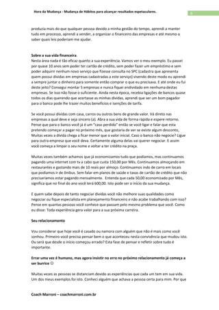 Coach Marroni – coachmarroni.com.br
6Hora da Mudança - Mudança de Hábitos para alcançar resultados espetaculares.
produzia mais do que qualquer pessoa devido a minha gestão do tempo, aprendi a manter
tudo em processo, aprendi a vender, a organizar o financeiro das empresas e até mesmo a
saber quais leis poderiam me ajudar.
Sobre a sua vida financeira.
Nesta área nada é tão eficaz quanto a sua experiência. Vamos ver o meu exemplo. Eu passei
por quase 10 anos sem poder ter cartão de crédito, sem poder fazer um empréstimo e sem
poder adquirir nenhum novo serviço que fizesse consulta no SPC (cadastra que apresenta
quem possui dividas em empresas cadastradas a este serviço) vivendo deste modo eu aprendi
a sempre juntar o dinheiro para somente então comprar o que eu precisava. E até onde eu fui
deste jeito? Consegui montar 5 empresas e nunca fiquei endividado em nenhuma destas
empresas. Se isso não fosse o suficiente. Ainda nesta época, recebia ligações de bancos quase
todos os dias querendo que acertasse as minhas dividas, aprendi que ser um bom pagador
para o banco pode lhe trazer muitos benefícios e isenções de tarifa.
Se você possui dívidas com casa, carros ou outros bens de grande valor. Vá direto nas
empresas a qual deve e seja sincero (a). Abra a sua vida de forma rápida e espere retorno.
Pense que para o banco você já é um “caso perdido” então se você ligar e falar que esta
pretendo começar a pagar no próximo mês, que gostaria de ver se existe algum desconto,
Muitas vezes a dívida chega a ficar menor que o valor inicial. Caso o banco não negocie? Ligue
para outra empresa que você deva. Certamente alguma delas vai querer negociar. E assim
você começa a limpar o seu nome e voltar a ter crédito na praça.
Muitas vezes também achamos que já economizamos tudo que podíamos, mas continuamos
pagando uma internet com tv a cabo que custa 150,00 por Mês. Continuamos almoçando em
restaurantes e gastando mais de 10 reais por almoço. Continuamos indo de carro em locais
que podíamos ir de ônibus. Sem falar em planos de saúde e taxas de cartão de crédito que não
precisaríamos estar pagando mensalmente. Entenda que cada 50,00 economizado por Mês,
significa que no final do ano você terá 600,00. Isto pode ser o início da sua mudança.
E quem sabe depois de tanto negociar dividas você não melhore suas qualidades como
negociar ou fique especialista em planejamento financeiro e não acabe trabalhando com isso?
Pense em quantas pessoas você conhece que passam pelo mesmo problema que você. Como
eu disse: Toda experiência gera valor para a sua próxima carreira.
Seu relacionamento
Vou considerar que hoje você é casado ou namora com alguém que não é mais como você
sonhou. Primeiro você precisa pensar bem o que aconteceu nesta convivência que mudou isto.
Ou será que desde o início começou errado? Esta fase de pensar e refletir sobre tudo é
importante.
Errar uma vez é humano, mas agora insistir no erro no próximo relacionamento já começa a
ser burrice 
Muitas vezes as pessoas se distanciam devido as experiências que cada um tem em sua vida.
Um dos meus exemplos foi isto. Conheci alguém que achava a pessoa certa para mim. Por que
 