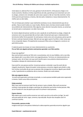 Coach Marroni – coachmarroni.com.br
7Hora da Mudança - Mudança de Hábitos para alcançar resultados espetaculares.
nesta época eu adorava ficar em casa, gostava muito de dormir, tinha poucos amigos e era
muito ciumento. Devido as minhas experiências de vida, aprendi que era muito bom sair com
os amigos, comecei a ter amizades do outro sexo e passei a não ser mais tão ciumento. Como
minha parceira permaneceu a mesma, não teve jeito. Acabamos o nosso relacionamento. Foi
melhor para os dois lados.
Tire um tempo para analisar o que realmente aconteceu no seu relacionamento que ele se
perdeu. Veja se você mudou ou o que mudou. Muitas vezes uma boa conversa pode resolver
seu problema de relacionamento. Mas algumas vezes não tem mais jeito mesmo, as conversas
só servem para o casal passar a se odiar mais ainda.
Se mesmo depois de pensar sozinho ou com a ajuda de um profissional ou amigo, e depois de
conversar com o seu parceiro(a) não vai tiver saída. Conversem para que o relacionamento
termine da melhor forma possível. Se você passou muitos anos com esta pessoa, pense que ela
foi leal a você por bastante tempo. Não tem por que agora querer humilhar e dizer coisas que
irá se arrepender depois. Principalmente se possuem filhos e/ou se chegaram a construir um
patrimônio juntos.
E nada de querer já arranjar um novo relacionamento ou casamento.
Pra ser feliz com alguém primeiro você precisa aprender a ser feliz sozinho.
O que isso significa?
Que você primeiro precisa ser feliz com a sua presença, com os seus hobbies, com a sua vida,
para depois abrir a sua vida e incluir uma segunda pessoa. Terminar um relacionamento e já
começar outro. Só irá fazer com que você transfira para o seu próximo relacionamento as
frustações e desejos do relacionamento antigo.
Caso você for uma pessoa sozinha. Irá precisar pensar e entender o que faz você não ter
ninguém atualmente. Depois de ajudar muitas pessoas a encontrar alguém para dividir a vida,
tirei minhas conclusões do por que as pessoas não conseguiram encontrar alguém para dividir
a vida. E geralmente os problemas são os mesmos. Divido com vocês abaixo.
Não seja exigente demais.
Se você está esperando o príncipe encantado, e a outra pessoa também pode estar esperando
o mesmo. Vocês nunca irão se encontrar.
Esteja acessível.
Não é que você vai precisar todo final de semana ir para a balada. Mas você vai precisar
conhecer novos grupos de amigos e participar de ambientes que tenhas muitas pessoas. Não
vai ser ficando em casa de pijama que você irá conhecer novas pessoas.
Esperar demais.
Não espere que o outro venha conversar com você, que ele ou ela venha a te ligar. Se você
acha que pode dar certo. Ligue, conversa, seja educado. Na pior das situações você irá
continuar sozinho.
Procurando a pessoa errada.
Imagina você que é uma pessoa intelectual e odeia esportes querendo encontrar alguém que
 