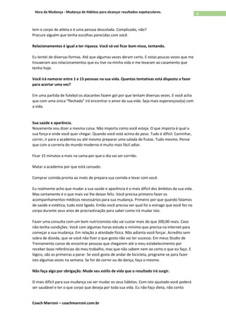 Coach Marroni – coachmarroni.com.br
8Hora da Mudança - Mudança de Hábitos para alcançar resultados espetaculares.
tem o corpo de atleta e é uma pessoa descolada. Complicado, não?
Procure alguém que tenha escolhas parecidas com você.
Relacionamentos é igual a ter riqueza. Você só vai ficar bom nisso, tentando.
Eu tentei de diversas formas. Até que algumas vezes deram certo. E estas poucas vezes que me
trouxeram aos relacionamentos que eu tive na minha vida e me levaram ao casamento que
tenho hoje.
Você irá namorar entre 1 e 15 pessoas na sua vida. Quantas tentativas está disposto a fazer
para acertar uma vez?
Em uma partida de futebol os atacantes fazem gol por que tentam diversas vezes. E você acha
que com uma única “flechada” irá encontrar o amor da sua vida. Seja mais esperançoso(a) com
a vida.
Sua saúde e aparência.
Novamente vou dizer a mesma coisa. Não importa como você esteja. O que importa é qual a
sua força e onde você quer chegar. Quando você está acima do peso. Tudo é difícil. Caminhar,
correr, ir para a academia ou até mesmo preparar uma salada de frutas. Tudo mesmo. Pense
que com a correria do mundo moderno é muito mais fácil adiar.
Ficar 15 minutos a mais na cama por que o dia vai ser corrido.
Matar a academia por que está cansado.
Comprar comida pronta ao invés de prepara sua comida e levar com você.
Eu realmente acho que mudar a sua saúde e aparência é o mais difícil dos âmbitos da sua vida.
Mas certamente é o que mais vai lhe deixar feliz. Você precisa primeiro fazer os
acompanhamentos médicos necessários para sua mudança. Primeiro por que quando falamos
de saúde e estética, tudo está ligado. Então você precisa ver qual foi o estrago que você fez no
corpo durante seus anos de procrastinação para saber como irá mudar isto.
Fazer uma consulta com um bom nutricionista não vai custar mais do que 200,00 reais. Caso
não tenha condições. Você com algumas horas estuda o mínimo que precisa na internet para
começar a sua mudança. Em relação a atividade física. Não adianta você forçar. Acredito sem
sobra de dúvida, que se você não fizer o que gosta não vai ter sucesso. Em meus Studio de
Treinamento canso de encontrar pessoas que chegarem até o meu estabelecimento por
receber boas referências do meu trabalho, mas que não sabem nem ao certo o que eu faço. E
lógico, são as primeiras a parar. Se você gosta de andar de bicicleta, programe-se para fazer
isto algumas vezes na semana. Se for de correr ou de dança, faça o mesmo.
Não faça algo por obrigação. Mude seu estilo de vida que o resultado irá surgir.
O mais difícil para sua mudança vai ser mudar os seus hábitos. Com isto ajustado você poderá
ser saudável e ter o que corpo que deseja por toda sua vida. Eu não faço dieta, não conto
 