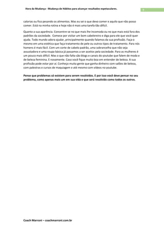 Coach Marroni – coachmarroni.com.br
9Hora da Mudança - Mudança de Hábitos para alcançar resultados espetaculares.
calorias ou fico pesando os alimentos. Mas eu sei o que devo comer e aquilo que não posso
comer. Está na minha rotina e hoje não é mais uma tarefa tão difícil.
Quanto a sua aparência. Concentre-se no que mais lhe incomoda ou no que mais está fora dos
padrões da sociedade. Comece por visitar um bom cabelereiro e diga para ele que você quer
ajuda. Todo mundo adora ajudar, principalmente quando falamos da sua profissão. Faça o
mesmo em uma estética que faça tratamento de pele ou outros tipos de tratamento. Para nós
homens é mais fácil. Com um corte de cabelo padrão, uma sobrancelha que não seja
assustadora e uma roupa básica já passamos a ser aceitos pela sociedade. Para as mulheres é
um pouco mais difícil. Mas o que não falta são blogs e canais do youtube que falem de moda e
de beleza feminina. E novamente. Caso você fique muito boa em entender de beleza. A sua
profissão pode estar por aí. Conheço muita gente que ganha dinheiro com salões de beleza,
com palestras e cursos de maquiagem e até mesmo com vídeos no youtube.
Pense que problemas só existem para serem resolvidos. E por isso você deve pensar no seu
problema, como apenas mais um em sua vida e que será resolvido como todos os outros.
 