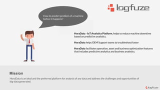 How to
predict
But poor
insight
How to predict problem of a machine
before it happens?
Mission
HoraData is an ideal and the preferred platform for analysis of any data and address the challenges and opportunities of
big-data generated.
HoraData ​- IoT Analytics Platform, helps to reduce ​machine​ downtime
based on predictive analytics. ​
HoraData helps OEM Support teams to troubleshoot faster
HoraData facilitates operation, asset and business optimization features
that includes predictive analytics and business analytics.
 