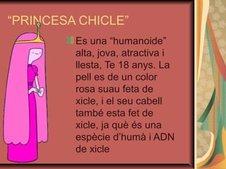 “PRINCESA CHICLE”
         Es una “humanoide”
         alta, jova, atractiva i
         llesta, Te 18 anys. La
         pell es de un color
         rosa suau feta de
         xicle, i el seu cabell
         també esta fet de
         xicle, ja què és una
         espècie d’humà i ADN
         de xicle
 