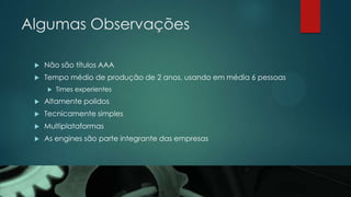 Algumas Observações
 Não são títulos AAA
 Tempo médio de produção de 2 anos, usando em média 6 pessoas
 Times experientes
 Altamente polidos
 Tecnicamente simples
 Multiplataformas
 As engines são parte integrante das empresas
 