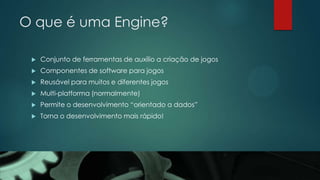 O que é uma Engine?
 Conjunto de ferramentas de auxílio a criação de jogos
 Componentes de software para jogos
 Reusável para muitos e diferentes jogos
 Multi-platforma (normalmente)
 Permite o desenvolvimento “orientado a dados”
 Torna o desenvolvimento mais rápido!
 