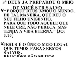 3º DEUS JÁ PREPAROU O MEIO DE VOCÊ SER SALVO   “  PORQUE DEUS AMOU O MUNDO, DE TAL MANEIRA, QUE DEU O SEU FILHO UNIGÉNITO,  PARA QUE TODO AQUELE QUE NELE CRÊ, NÃO PEREÇA, MAS TENHA A VIDA ETERNA.” (JO. 3.16)  JESUS É O ÚNICO MEIO LEGAL QUE TEMOS PARA SERMOS SALVOS.  RELIGIÕES SÃO MUITOS CAMINHOS FEITOS POR HOMENS PARA CHEGAR A DEUS. CRISTIANISMO VERDADEIRO É UM CAMINHO FEITO POR DEUS PARA CHEGAR AOS HOMENS 