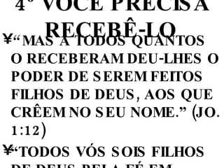 4º VOCÊ PRECISA RECEBÊ-LO   “  MAS A TODOS QUANTOS O RECEBERAM DEU-LHES O PODER DE SEREM FEITOS FILHOS DE DEUS, AOS QUE CRÊEM NO SEU NOME.” (JO. 1:12)  “ TODOS VÓS SOIS FILHOS DE DEUS PELA FÉ EM CRISTO JESUS.” (Gl. 3:26) 