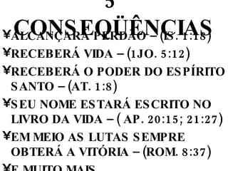 5º CONSEQÜÊNCIAS ALCANÇARÁ PERDÃO – (IS. 1:18) RECEBERÁ VIDA – (1JO. 5:12) RECEBERÁ O PODER DO ESPÍRITO SANTO – (AT. 1:8) SEU NOME ESTARÁ ESCRITO NO LIVRO DA VIDA – ( AP. 20:15; 21:27) EM MEIO AS LUTAS SEMPRE OBTERÁ A VITÓRIA – (ROM. 8:37) E MUITO MAIS. 