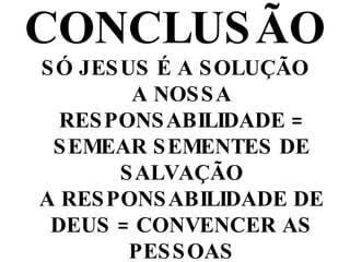 CONCLUSÃO SÓ JESUS É A SOLUÇÃO A NOSSA RESPONSABILIDADE = SEMEAR SEMENTES DE SALVAÇÃO A RESPONSABILIDADE DE DEUS = CONVENCER AS PESSOAS A RESPONSABILIDADE DA PESSOA EVANGELIZADA = ACREDITAR E RECEBER JESUS   