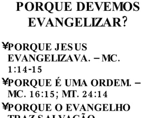 PORQUE DEVEMOS EVANGELIZAR? PORQUE JESUS EVANGELIZAVA. – MC. 1:14-15 PORQUE É UMA ORDEM. – MC. 16:15; MT. 24:14 PORQUE O EVANGELHO TRAZ SALVAÇÃO, LIBERTAÇÃO E CURA ETC. RM. 1:16; JO. 8:32 