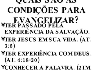 QUAIS SÃO AS CONDIÇÕES PARA EVANGELIZAR? TER PASSADO PELA EXPERIÊNCIA DA SALVAÇÃO. TER JESUS EM SUA VIDA. (AT. 3:6) TER EXPERIÊNCIA COM DEUS. (AT. 4:18-20) CONHECER A PALAVRA. (2TM. 2:15; 1Pe. 3:15) SER CHEIO DO ESPÍRITO SANTO. (AT. 1:8; 4:8) 