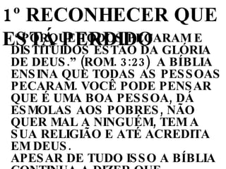 “ PORQUE TODOS PECARAM E DISTITUIDOS ESTÃO DA GLÓRIA DE DEUS.” (ROM. 3:23)  A BÍBLIA ENSINA QUE TODAS AS PESSOAS PECARAM. VOCÊ PODE PENSAR QUE É UMA BOA PESSOA, DÁ ESMOLAS AOS POBRES, NÃO QUER MAL A NINGUÉM, TEM A SUA RELIGIÃO E ATÉ ACREDITA EM DEUS.  APESAR DE TUDO ISSO A BÍBLIA CONTINUA A DIZER QUE “...TODOS PECARAM... NÃO HÁ UM JUSTO, NEM UM SEQUER” (ROM. 3:10) 1º RECONHECER QUE ESTÁ PERDIDO 