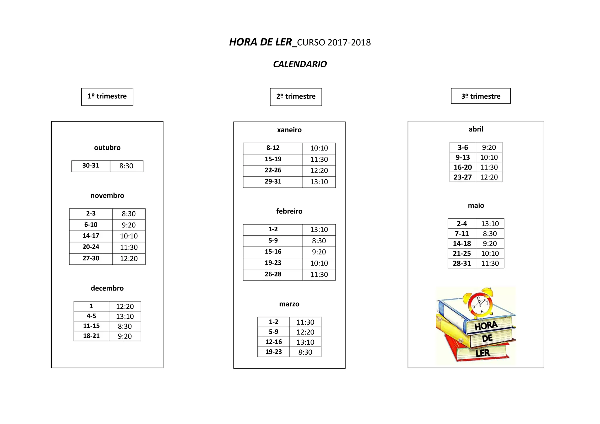 HORA DE LER_CURSO 2017-2018
CALENDARIO
xaneiro
8-12 10:10
15-19 11:30
22-26 12:20
29-31 13:10
febreiro
1-2 13:10
5-9 8:30
15-16 9:20
19-23 10:10
26-28 11:30
marzo
1-2 11:30
5-9 12:20
12-16 13:10
19-23 8:30
abril
3-6 9:20
9-13 10:10
16-20 11:30
23-27 12:20
maio
2-4 13:10
7-11 8:30
14-18 9:20
21-25 10:10
28-31 11:30
3º trimestre2º trimestre
outubro
30-31 8:30
novembro
2-3 8:30
6-10 9:20
14-17 10:10
20-24 11:30
27-30 12:20
decembro
1 12:20
4-5 13:10
11-15 8:30
18-21 9:20
1º trimestre