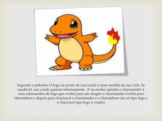 Segundo a pokedex O fogo na ponta de sua cauda é uma medida da sua vida. Se
saudável, sua cauda queima intensamente . E na...