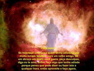 Faça assim:
Só hoje faça uma coisa quem tenha adiado já por
 muito tempo, telefone para um velho amigo, dê
um abraço em quem você gosta, peça desculpas,
diga eu te amo, enfim, faça algo que tenha adiado
   porque pensa que pode dizer ou fazer isto a
   qualquer hora, então aproveite e faça agora,
 