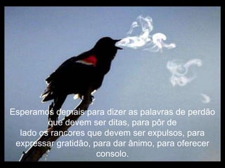 Esperamos demais para dizer as palavras de perdão
         que devem ser ditas, para pôr de
  lado os rancores que devem ser expulsos, para
 expressar gratidão, para dar ânimo, para oferecer
                      consolo.
 