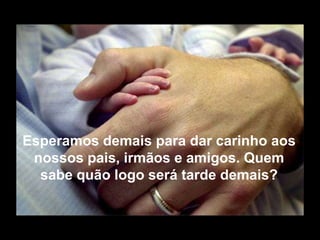 Esperamos demais para dar carinho aos
 nossos pais, irmãos e amigos. Quem
  sabe quão logo será tarde demais?
 