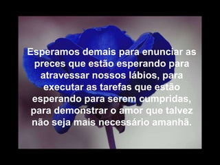 Esperamos demais para enunciar as
  preces que estão esperando para
   atravessar nossos lábios, para
    executar as tarefas que estão
 esperando para serem cumpridas,
 para demonstrar o amor que talvez
 não seja mais necessário amanhã.
 