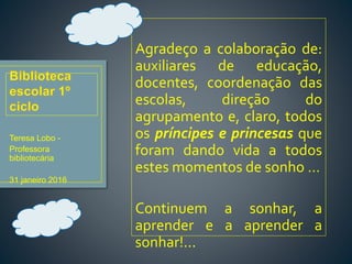 Agradeço a colaboração de:
auxiliares de educação,
docentes, coordenação das
escolas, direção do
agrupamento e, claro, todos
os príncipes e princesas que
foram dando vida a todos
estes momentos de sonho …
Continuem a sonhar, a
aprender e a aprender a
sonhar!...
Teresa Lobo -
Professora
bibliotecária
31 janeiro 2016
 