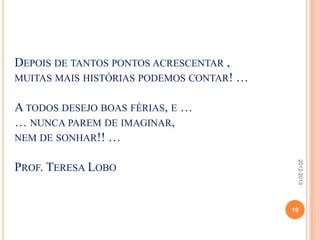 DEPOIS DE TANTOS PONTOS ACRESCENTAR ,
MUITAS MAIS HISTÓRIAS PODEMOS CONTAR! …
A TODOS DESEJO BOAS FÉRIAS, E …
… NUNCA PAREM DE IMAGINAR,
NEM DE SONHAR!! …
PROF. TERESA LOBO
19
2012-2013
 