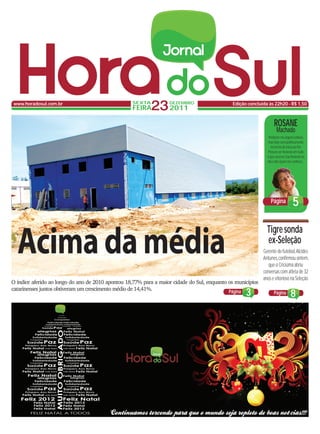 www.horadosul.com.br                               SEXTA
                                                    FEIRA   23 2011DEZEMBRO                    Edição concluída às 22h20 - R$ 1,50



                                                                                                                    ROSANE
                                                                                                                      Machado
                                                                                                                Perdoem-me alguns leitores,
                                                                                                                mas hoje serei politicamente
                                                                                                                  incorreta do início ao fim.
                                                                                                                Procuro ser honesta em tudo
                                                                                                               o que escrevo. Sou honesta no
                                                                                                               dia a dia. Quem me conhece...




                                                                                                                 Página            5


  Acima da média
                                                                                                               Tigre sonda
                                                                                                               ex-Seleção
                                                                                                             Gerente de futebol, Alcides
                                                                                                             Antunes, confirmou ontem,
                                                                                                                que o Criciúma abriu
                                                                                                             conversas com atleta de 32
                                                                                                             anos e vitorioso na Seleção.
O índice aferido ao longo do ano de 2010 apontou 18,77% para a maior cidade do Sul, enquanto os municípios
catarinenses juntos obtiveram um crescimento médio de 14,41%.                                Página  3              Página       8
 