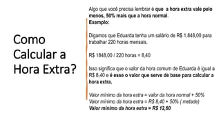 Como
Calcular a
Hora Extra?
Algo que você precisa lembrar é que a hora extra vale pelo
menos, 50% mais que a hora normal.
Exemplo:
Digamos que Eduarda tenha um salário de R$ 1.848,00 para
trabalhar 220 horas mensais.
R$ 1848,00 / 220 horas = 8,40
Isso significa que o valor da hora comum de Eduarda é igual a
R$ 8,40 e é esse o valor que serve de base para calcular a
hora extra.
Valor mínimo da hora extra = valor da hora normal + 50%
Valor mínimo da hora extra = R$ 8,40 + 50% ( metade)
Valor mínimo da hora extra = R$ 12,60
 