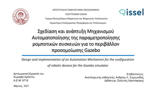 Σχεδίαση και ανάπτυξη Μηχανισμού
Αυτοματοποίησης της παραμετροποίησης
ρομποτικών συσκευών για το περιβάλλον
προσομοίωσης Gazebo
Design and implementation of an Automation Mechanism for the configuration
of robotic devices for the Gazebo simulator
ΑΡΙΣΤΟΤΕΛΕΙΟ ΠΑΝΕΠΙΣΤΗΜΙΟ ΘΕΣΣΑΛΟΝΙΚΗΣ
ΠΟΛΥΤΕΧΝΙΚΗ ΣΧΟΛΗ
Τμήμα Ηλεκτρολόγων Μηχανικών και Μηχανικών Υπολογιστών
Εργαστήριο Επεξεργασίας Πληροφορία και Υπολογισμών
Διπλωματική Εργασία του
Χωραφά Χρήστου
Α.Ε.Μ: 8718
Μάρτιος, 2021
Επιβλέποντες:
Αναπληρωτής καθηγητής: Ανδρέας Λ. Συμεωνίδης
Διδάκτωρ: Ζολώτας Χριστόφορος
 