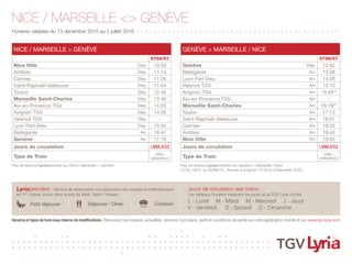 NICE / MARSEILLE <> GENÈVE
Horaires valables du 13 décembre 2015 au 2 juillet 2016 + + + + + + + + + + + + + + + + + + + + + + + + + + + + + + + + + + + + + + + + + + + + +
Jours de circulation des trains :
Les tableaux horaires indiquent les jours où le TGV Lyria circule.
L - Lundi I M - Mardi I M - Mercredi I J - Jeudi
V - Vendredi I S - Samedi I D - Dimanche
Lyriapremière : Service de restauration à la place pour les voyageurs internationaux
en 1ère
classe, inclus dans le prix du billet. Selon l’horaire :
Horaires et types de train sous réserve de modifications. Retrouvez nos horaires, actualités, services, bon plans, tarifs et conditions de vente sur notre application mobile et sur www.tgv-lyria.com
Déjeuner / DînerPetit déjeuner Collation
Pas de service Lyriapremière sur Genève > Marseille / Nice
(1) Du 18/01 au 05/06/16 : Arrivée à Avignon 15:50 et à Marseille 16:23
Pas de service Lyriapremière sur Nice / Marseille > Genève
NICE / MARSEILLE > GENÈVE
9750/51
Nice Ville Dép. 10:55
Antibes Dép. 11:14
Cannes Dép. 11:26
Saint-Raphaël-Valescure Dép. 11:54
Toulon Dép. 12:46
Marseille Saint-Charles Dép. 13:46
Aix-en-Provence TGV Dép. 14:03
Avignon TGV Dép. 14:26
Valence TGV Dép. -
Lyon Part-Dieu Dép. 15:34
Bellegarde Arr. 16:47
Genève Arr. 17:16
Jours de circulation LMMJVSD
Type de Train
LYRIA /
EURODUPLEX
GENÈVE > MARSEILLE / NICE
9756/57
Genève Dép. 12:42
Bellegarde Arr. 13:08
Lyon Part Dieu Arr. 14:26
Valence TGV Arr. 15:10
Avignon TGV Arr. 15:45(1)
Aix-en-Provence TGV Arr. -
Marseille Saint-Charles Arr. 16:18(1)
Toulon Arr. 17:13
Saint-Raphaël-Valescure Arr. 18:07
Cannes Arr. 18:32
Antibes Arr. 18:42
Nice Ville Arr. 19:05
Jours de circulation LMMJVSD
Type de Train
LYRIA /
EURODUPLEX
 