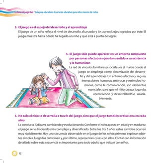 La hora del juego libre / Guía para educadores de servicios educativos para niños menores de 6 años
12
3.	 El juego es el espejo del desarrollo y el aprendizaje
	 El juego de un niño refleja el nivel de desarrollo alcanzado y los aprendizajes logrados por éste. El
juego muestra hasta dónde ha llegado un niño y qué está a punto de lograr.
5.	 No sólo el niño se desarrolla a través del juego,sino que el juego también evoluciona en cada
niño
	 La conducta lúdica va cambiando y evolucionando.Conforme el niño avanza en edad y en madurez,
el juego se va haciendo más complejo y diversificado. Entre los 0 y 5 años estos cambios ocurren
muy rápidamente. Hay una secuencia observable en el juego de los niños: primero, exploran obje-
tos simples, luego los combinan y, por último, representan cosas con ellos. Contar con información
detallada sobre esta secuencia es importante para todo adulto que trabaje con niños.
4.	 El juego sólo puede aparecer en un entorno compuesto
por personas afectuosas que dan sentido a su existencia
y lo humanizan
La red de vínculos familiares y sociales es el marco donde el
juego se despliega como dinamizador del desarro-
llo y del aprendizaje. Un entorno afectivo y seguro,
interacciones humanas amorosas y estímulos hu-
manos, como la comunicación, son elementos
esenciales para que el niño crezca jugando,
aprendiendo y desarrollándose saluda-
blemente.
 