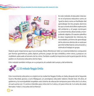 La hora del juego libre / Guía para educadores de servicios educativos para niños menores de 6 años
24
En este método el educador intervie-
ne en el proceso educativo como un
“guía”,es decir,como un facilitador del
aprendizaje.Son los propios alumnos
los que a través de la libre exploración
del ambiente y el juego construyen
su conocimiento,observando y mani-
pulando objetos. El maestro planifica
la clase respetando los intereses, las
necesidades y el ritmo de aprendizaje
de los alumnos dentro de un aula que
permite la libertad,la comunicación y
estimula el trabajo en grupo.
2.2.El método Reggio Emilia
Este movimiento educativo se originó en la ciudad de Reggio Emilia, en Italia, después de la Segunda
Guerra Mundial, gracias a Loris Malaguzzi, un prestigioso educador italiano. Desde hace 30 años, el
gobierno y la municipalidad respaldan este sistema de educación temprana para niños de 0 a 6 años,
el cual cuenta con 13 centros infantiles para niños de 0 a 3 años y 22 para niños de 3 a 6 años de edad,
llamados“nidos”y“escuelas de la infancia”.
Dada la gran importancia que tuvo el juego, María Montessori ideó un material didáctico compuesto
por formas geométricas, palos, lápices, pinturas, juegos de tipo simbólico, entre otros, y propuso un
mobiliario adecuado al tamaño de los niños.También resaltó la importancia de la participación de los
padres en el proceso educativo de los hijos.
Este método también incluye,en su proyecto,el cuidado del cuerpo y del ambiente.
 