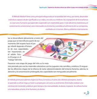 Segunda parte / Experiencias educativas exitosas que utilizan el juego como estrategia principal
29
tas se desarrollarán plenamente a través del
juego,que se intensificará a partir de ese
momento. Del respeto hacia el jue-
go infantil depende el fomen-
to de esas capacidades,
tan importantes en
el adulto futu-
ro. El juego es el
“trabajo”del niño.
Favorecer esta etapa de juego del niño es la meta
El Método Waldorf tiene como principal enfoque educar la totalidad del niño y, por tanto, desarrollar
individuos capaces de dar significado a sus vidas y no solo a su intelecto. Así, el propósito de la enseñanza
es crear seres humanos que aprenden a aprender con creatividad, para ir más allá de las tradiciones y el
conocimiento convencional; seres interesados en el entorno y sensibles al sufrimiento de sus semejantes,
confiados en sí mismos, libres y solidarios internamente.
El método promueve además el ejercicio físico, la música, el canto, dos idiomas extranjeros, teatro;
se aprende a cultivar trigo y a hacer su propio pan, así como su vestimenta. Entre todos realizan una
construcción (vivienda) y dedican gran tiempo a las manualidades, la danza, la poesía. Se cultiva el amor
a la naturaleza, al arte, el ser humano y lo divino.
más preciada, por eso los materiales educativos son los juguetes más sencillos y estéticos. El resguar-
dar las diferentes etapas de la infancia de tanta sobreestimulación del entorno fomenta, además, la
atención y la concentración prolongada,dos capacidades tan menguadas actualmente.
 
