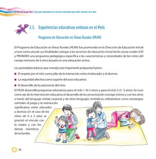 La hora del juego libre / Guía para educadores de servicios educativos para niños menores de 6 años
30
2.5.	 Experiencias educativas exitosas en el Perú
	 Programa de Educación en Áreas Rurales (PEAR)
El Programa de Educación en Áreas Rurales (PEAR) fue promovido en la Dirección de Educación Inicial
y tuvo como una de sus finalidades otorgar a los servicios de educación inicial de las zonas rurales (CEI
y PRONOEI) una propuesta pedagógica específica a las características y necesidades de los niños del
campo menores de 6 años basada en una educación activa.
Los postulados básicos que manejó esta importante propuesta fueron:
n	 El respeto por el niño como pilar de la interacción entre el educador y el alumno.
n	 La seguridad afectiva como soporte del acto educativo.
n	 El desarrollo de la autonomía del niño.
El PEAR desarrolló programas educativos para el ciclo 1 (0-2 años) y para el ciclo 2 (3 -5 años). Se tuvo
como eje de la intervención educativa el desarrollo de la comunicación consigo mismo y con los otros
a través del lenguaje verbal, corporal y de otros lenguajes simbólicos, utilizándose como estrategias
centrales el juego y la interacción
significativa entre educador
y alumno. En el caso de los
niños de 0 a 2 años se
priorizó el vínculo con
la madre y con los
demás miembros
de la familia.
 