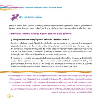 La hora del juego libre / Guía para educadores de servicios educativos para niños menores de 6 años
36
Otras experiencias exitosas
Desde el ámbito de los jardines privados queremos presentarte tres experiencias exitosas que utilizan el
juego como eje de su propuesta pedagógica.Aquí te brindamos las entrevistas realizadas a las directoras:
1.Entrevista a Ana María Barrantes,directora del Jardín“Isabel de Orbea”
¿Cómo puedes describir la propuesta del Jardín“Isabel de Orbea”?
Nosotros trabajamos con la filosofía Reggio Emilia, que la expresamos en una práctica pedagógica
adecuada al contexto en el que vivimos.Es una filosofía socioconstructivista que prioriza dos aspec-
tos centrales:la imagen del niño y el rol del adulto.No se debe pensar en el niño como un balde vacío
que hay que rellenar,sino como alguien que está portando una linterna y el adulto acompañándolo
en la exploración del mundo.Esa es la metáfora que puedo plantear.
El niño trae sus recursos, sus potencialidades, sus necesidades de explorar el mundo y el maestro le
ayuda a darle un sentido y una base. Lo central es cómo se ubica el adulto frente al niño. Si hay una
posición vertical, donde el adulto lo sabe todo y le va a dar toda la información al niño, sin que éste
sea un aprendizaje que el mismo niño construye,entonces no se va a lograr nada.
Elusodeltiempoesfundamentalennuestrapropuestaytambiénladocumentacióndelosprocesos.Porejemplo,
sihacenunpaseoestosetrabajaconunasemanadeanticipación.Noessóloiralpaseoypunto.¿Cómovamos
air?,¿conquiénvamosair?Loschicosplanificanydespuésvieneladocumentacióndetodoloquehemosvisto.
Asítrabajamossecuenciastemporales.Loschicosordenanfotos,dibujosytestimonios,quéhicieronprimero,
quéhicierondespuésyseconvierteenunaexperienciamuyprofunda.Alfinaldelproyectosehaceuncierrede
proyecto,todoseponealavistayseinvitaalospapás.
 