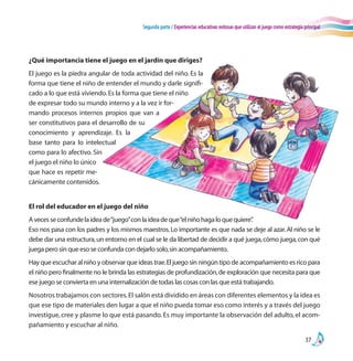 Segunda parte / Experiencias educativas exitosas que utilizan el juego como estrategia principal
37
¿Qué importancia tiene el juego en el jardín que diriges?
El juego es la piedra angular de toda actividad del niño. Es la
forma que tiene el niño de entender el mundo y darle signifi-
cado a lo que está viviendo.Es la forma que tiene el niño
de expresar todo su mundo interno y a la vez ir for-
mando procesos internos propios que van a
ser constitutivos para el desarrollo de su
conocimiento y aprendizaje. Es la
base tanto para lo intelectual
como para lo afectivo. Sin
el juego el niño lo único
que hace es repetir me-
cánicamente contenidos.
El rol del educador en el juego del niño
Avecesseconfundelaideade“juego”conlaideadeque“elniñohagaloquequiere”.
Eso nos pasa con los padres y los mismos maestros.Lo importante es que nada se deje al azar.Al niño se le
debe dar una estructura,un entorno en el cual se le da libertad de decidir a qué juega,cómo juega,con qué
juega pero sin que eso se confunda con dejarlo solo,sin acompañamiento.
Hay que escuchar al niño y observar que ideas trae.El juego sin ningún tipo de acompañamiento es rico para
el niño pero finalmente no le brinda las estrategias de profundización,de exploración que necesita para que
ese juego se convierta en una internalización de todas las cosas con las que está trabajando.
Nosotros trabajamos con sectores.El salón está dividido en áreas con diferentes elementos y la idea es
que ese tipo de materiales den lugar a que el niño pueda tomar eso como interés y a través del juego
investigue, cree y plasme lo que está pasando. Es muy importante la observación del adulto, el acom-
pañamiento y escuchar al niño.
 