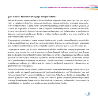 Segunda parte / Experiencias educativas exitosas que utilizan el juego como estrategia principal
39
¿Qué aspectos desarrollan en el juego libre por sectores?
Se trata de dar una propuesta diversa dependiendo de las edades de los niños.Las cosas más senso-
riales se trabajan con los chicos más pequeños.Con los más grandecitos hay un área de lectoescritu-
ra en donde el niño se va contactando con símbolos gráficos, así como con la escritura y lectura. En
la parte del hogar, el rol dramático es vital.Trabajamos también la parte de experiencias científicas,
la parte de exploración de todos los materiales que lo rodean. Una de las cosas a la que le damos
bastante importancia es el arte, en donde se enfatiza no el arte por el arte sino como una forma de
explorar el mundo y expresarse.
El jugar con los materiales es una de las contribuciones más grandes de esta filosofía porque al niño
le da una posibilidad muy grande de explorar, de jugar y de armar sus producciones. Es un proceso
que puede durar el tiempo que el niño necesite, no es una actividad que se acaba en un solo día.
Los proyectos tienen una duración totalmente indefinida. Puede haber proyectos que duren una
semana como uno que dure prácticamente todo el año.Depende de lo que los niños y los profesores
decidan.Surge básicamente del interés de los niños,pero también hay cosas que la profesora puede
plantear. Son tres o cuatro temas que la profesora introduce, el resto de temas los define en función
de lo que observa en el juego de sus alumnos. Los niños muestran a través de la forma en que in-
teractúan qué es lo que les está interesando y eso es lo que la profesora recoge y plantea como un
posible tema de investigación.
En un salón de niños de año y medio en el verano,el sol entraba por la ventana y los niños decían que
entraba mucha luz. La profesora les preguntó:“¿qué pueden hacer con eso?” Un niño dijo:“¿por qué
no hacemos cortinas?”y así comenzó toda una experiencia.Todos fueron dando sus ideas del tipo de
cortinas que querían y los materiales a usarse.Todo sale de lo que los chicos van planteando y no de lo
que la profesora impone.Esa experiencia de aprendizaje duró meses y realmente los chicos tuvieron la
posibilidad de ver que el sol sí se tapaba con algo que ellos habían hecho.
 
