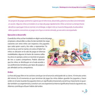 Tercera parte / Metodología de la hora del juego libre en los sectores
51
Orden
La hora del juego libre en los sectores concluye con el anuncio anticipado de su cierre,10 minutos antes
del mismo. En el momento en que terminan de jugar, los niños deben guardar los juguetes y hacer
orden en el aula.Guardar los juguetes tiene un significado emocional y social muy importante:es guar-
dar también sus experiencias y concluir con una experiencia interna significativa hasta la siguiente vez.
Además contribuye al buen hábito del orden.
Un proyecto de juego autónomo supone que el niño inicia, desarrolla y plasma una idea convirtiéndola
en acción. Algunos niños se instalan en un tipo de juego rápidamente. Otros se toman su tiempo hasta
decidirse a qué jugar. Esto es normal, sin embargo, si algún niño se muestra bloqueado, la educadora
debe ayudarlo a encontrar un juego con el que se sienta cómodo, ya sea solo o acompañado.
Ejecución o desarrollo
Cuandolosniñossehaninstaladoenalgúnsectordejuego
empiezan a desarrollar su idea.Se dan también las nego-
ciaciones con otros niños con respecto a los juguetes
que cada quien usará y los roles a representar: “tú
eres la tía, yo seré la mamá y tú serás el hijito”. Los
niños se ubicarán en la sala de juego en diversas
modalidades: algunos lo harán de manera solita-
ria,otros en parejas y otros se reunirán en grupos
de tres o cuatro compañeros. Podrás observar
que los niños se distribuyen en el aula acorde a
sus preferencias temáticas,por tipos de juegos y
por afinidad con los compañeros.
 