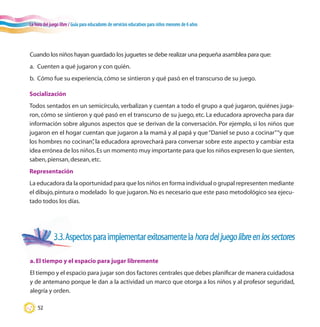 La hora del juego libre / Guía para educadores de servicios educativos para niños menores de 6 años
52
Cuando los niños hayan guardado los juguetes se debe realizar una pequeña asamblea para que:
a.	 Cuenten a qué jugaron y con quién.
b.	 Cómo fue su experiencia,cómo se sintieron y qué pasó en el transcurso de su juego.
3.3.Aspectosparaimplementarexitosamentelahoradeljuegolibreenlossectores
a.El tiempo y el espacio para jugar libremente
El tiempo y el espacio para jugar son dos factores centrales que debes planificar de manera cuidadosa
y de antemano porque le dan a la actividad un marco que otorga a los niños y al profesor seguridad,
alegría y orden.
Socialización
Todos sentados en un semicírculo, verbalizan y cuentan a todo el grupo a qué jugaron, quiénes juga-
ron, cómo se sintieron y qué pasó en el transcurso de su juego, etc. La educadora aprovecha para dar
información sobre algunos aspectos que se derivan de la conversación. Por ejemplo, si los niños que
jugaron en el hogar cuentan que jugaron a la mamá y al papá y que“Daniel se puso a cocinar”“y que
los hombres no cocinan”, la educadora aprovechará para conversar sobre este aspecto y cambiar esta
idea errónea de los niños.Es un momento muy importante para que los niños expresen lo que sienten,
saben,piensan,desean,etc.
Representación
La educadora da la oportunidad para que los niños en forma individual o grupal representen mediante
el dibujo,pintura o modelado lo que jugaron.No es necesario que este paso metodológico sea ejecu-
tado todos los días.
 