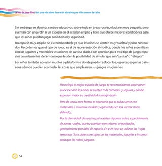 La hora del juego libre / Guía para educadores de servicios educativos para niños menores de 6 años
54
Para elegir el mejor espacio de juego, te recomendamos observar en
qué escenario los niños se sienten más cómodos y seguros y dónde
expresan mejor su creatividad e imaginación.
Pero de una u otra forma, es necesario que el aula cuente con
materiales e insumos variados organizados en los sectores bien
definidos.
Por la diversidad de nuestro país existen algunas aulas, especialmente
de zonas rurales, que no cuentan con sectores organizados,
generalmente por falta de espacio. En este caso se utilizan las “cajas
temáticas”, las cuales son cajas con los materiales, juguetes e insumos
para que los niños jueguen.
Sin embargo,en algunos centros educativos,sobre todo en áreas rurales,el aula es muy pequeña,pero
cuentan con un jardín o un espacio en el exterior amplio y libre que ofrece mejores condiciones para
que los niños puedan jugar con libertad y seguridad.
Un espacio muy amplio no es recomendable ya que los niños se sienten muy“sueltos”y poco conteni-
dos. Recordemos que el tipo de juego es el de representación simbólica, donde los niños escenifican
con los juguetes y materiales situaciones de su vida diaria.Ellos aprecian,para este tipo de juego,espa-
cios con elementos del entorno que les den la posibilidad de simular que son“casitas”o“refugios”.
Los niños también aprecian muritos o plataformas donde puedan colocar los juguetes,esquinas o rin-
cones donde puedan acomodar las cosas que emplean en sus juegos imaginarios.
 
