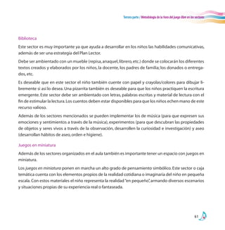 Tercera parte / Metodología de la hora del juego libre en los sectores
61
Biblioteca
Este sector es muy importante ya que ayuda a desarrollar en los niños las habilidades comunicativas,
además de ser una estrategia del Plan Lector.
Debe ser ambientado con un mueble (repisa,anaquel,librero,etc.) donde se colocarán los diferentes
textos creados y elaborados por los niños, la docente, los padres de familia; los donados o entrega-
dos, etc.
Es deseable que en este sector el niño también cuente con papel y crayolas/colores para dibujar li-
bremente si así lo desea. Una pizarrita también es deseable para que los niños practiquen la escritura
emergente. Este sector debe ser ambientado con letras, palabras escritas y material de lectura con el
fin de estimular la lectura.Los cuentos deben estar disponibles para que los niños echen mano de este
recurso valioso.
Además de los sectores mencionados se pueden implementar los de música (para que expresen sus
emociones y sentimientos a través de la música), experimentos (para que descubran las propiedades
de objetos y seres vivos a través de la observación, desarrollen la curiosidad e investigación) y aseo
(desarrollan hábitos de aseo,orden e higiene).
Juegos en miniatura
Además de los sectores organizados en el aula también es importante tener un espacio con juegos en
miniatura.
Los juegos en miniatura ponen en marcha un alto grado de pensamiento simbólico. Este sector o caja
temática cuenta con los elementos propios de la realidad cotidiana o imaginaria del niño en pequeña
escala. Con estos materiales el niño representa la realidad“en pequeño”, armando diversos escenarios
y situaciones propias de su experiencia real o fantaseada.
 