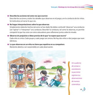 Tercera parte / Metodología de la hora del juego libre en los sectores
69
Un cuaderno
de campo o
anecdotario
te permitirá
registrar tus
observaciones
de manera
sistemática.
n	 Describe las acciones tal como ves que ocurren
	 Describe las acciones y todos los detalles que observas en el juego y en la conducta de los niños.
Sé meticuloso al narrar lo que ves.
n	 No hagas interpretaciones sobre lo que observas
	 Simplemente relata los hechos tal como se han dado.No debes confundir“observar”una conducta
con “opinar” o “interpretar” una conducta. Describir la conducta, tal como la observas, te permite
compartir lo que has visto con otros educadores para reflexionar juntos sobre lo mirado.
n	 Observa sin prejuicios o ideas previas de lo que“se espera que ocurra”
	 Cada niño es único. Cada grupo y cada juego son únicos. No hay dos niños o dos juegos que sean
idénticos.
n	 Lo que observas en un niño no tiene que repetirse en su compañero
	 Mantente abierto a ser sorprendido en cada observación.
 