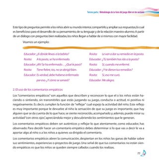 Tercera parte / Metodología de la hora del juego libre en los sectores
77
2.El uso de los comentarios empáticos
Los “comentarios empáticos” son aquellos que describen y reconocen lo que el o los niños están ha-
ciendo o sintiendo, sin transmitirles que estás juzgando su juego, conducta o actitud, ni positiva ni
negativamente. Es decir, cumplen la función de“reflejar”cual espejo la actividad del niño. Este reflejo
es muy importante porque le devuelve al niño la sensación de que su juego es importante, que hay
alguien que se da cuenta de lo que hace,se siente reconocido,acompañado y,además,puede mirar su
actividad“con otros ojos”,apreciándola mejor y descubriendo los sentimientos que le generan.
Los comentarios empáticos deben ser auténticos y reflejar lo que atentamente, como educador, has
observado. Para decidir hacer un comentario empático debes determinar si lo que vas a decir le va a
aportar algo al niño o a los niños a quienes va dirigido el comentario.
Los comentarios empáticos abren la comunicación, despiertan en los niños las ganas de hablar sobre
sus sentimientos,experiencias o proyectos de juego.Una señal de que tus comentarios no están sien-
do empáticos es que los niños se queden siempre callados cuando los realizas.
Estetipodepreguntaspermitealosniñosabrirsumundointerior,compartirloyampliarsusrespuestas,locual
es beneficioso para el desarrollo de su pensamiento,de su lenguaje y de la relación maestro-alumno.A partir
de un diálogo con preguntas bien realizadas,los niños llegan a hablar de sí mismos con mayor facilidad.
	 Veamos un ejemplo:
Educador:	¿Adóndellevasalabebita?
Rosita:	 Alaposta,sehaenfermado.
Educador:	¡Ah!Sehaenfermado…¿Quélepasó?
Rosita:	 Tienefiebre,tos,noseabrigóbien.
Educador:	Esverdad,debehaberseenfermado
	 poreso.¿Ycómosesanará?
Rosita:	 Levanadarsuremedioenlaposta.
Educador:	¿Tútambiénhasidoalaposta?
Rosita:	 Sí,cuandomeenfermé.
Educador:	¿Ytedierontusremedios?
Rosita:	 Sí,esomecuró.
Educador:	Mealegra.
 