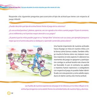 La hora del juego libre / Guía para educadores de servicios educativos para niños menores de 6 años
82
Responde a las siguientes preguntas para acercarte al tipo de actitud que tienes con respecto al
juego infantil:
¿Puedes describir qué tipo de actitud tienes frente al juego de tus alumnos?
¿Es una actitud positiva? ¿Valoras, aprecias, ves con agrado a los niños cuando juegan? O por el contrario,
¿te es indiferente y no le prestas mayor atención a sus juegos?
¿Te parece que los niños pueden jugar en su “tiempo libre” (el recreo o en sus casas, por ejemplo) porque es
mejor que en el centro educativo se dediquen a aprender contenidos preescolares?
Las huellas de nuestras experiencias de juego en la infancia y en la niñez influyen en la
actitud que tengamos como adulto frente a la actividad lúdica de nuestros hijos y alumnos.
Una fuente importante de nuestras actitudes
hacia el juego se inicia en nuestra niñez y en
la forma cómo fuimos criados.También influ-
ye mucho la forma cómo nos trataron nues-
tros maestros en este aspecto.Si valoraron tus
momentos de juego, te apoyaron y participa-
ron contigo, tu actitud tendrá más chance de
ser favorable. Si, por el contrario, tus padres
o maestros fueron represivos o castigadores
con respecto al juego,te puedes haber identi-
ficado con esta posición y como adulto repro-
ducir,sin darte cuenta,esta misma actitud.
 