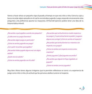 Cuarta parte / Pautas para docentes y padres de familia:cómo apoyar el juego de los niños
83
Vamos a hacer ahora un pequeño viaje al pasado, al tiempo en que eras niño o niña. Cierra tus ojos y
busca recordar algún episodio en el cual te encontrabas jugando.Luego,responde sinceramente estas
preguntas y de preferencia apunta tus respuestas. Al final del ejercicio podrás tener una idea de tu
historia lúdica infantil.
Muy bien. Ahora tienes algunas imágenes que te permiten reflexionar en torno a tu experiencia de
juego como niño o niña y la actitud que las personas adultas tuvieron al respecto.
¿Recuerdas a qué jugabas cuando eras pequeño?
¿Cuáles eran tus juegos favoritos?
¿Recuerdas algún juego en particular?
¿Cómo te sentías jugando ese juego?
¿Con quién recuerdas que jugabas?
¿Recuerdas haber jugado alguna vez con algún
adulto?
¿Quién era ese adulto?
¿Cómo te sentías jugando con él o ella?
¿Recuerdas qué actitud tenía tu madre respecto a
tus juegos? ¿Y qué actitud tenía tu padre? ¿Jugaron
alguna vez contigo? ¿Cómo te sentías al respecto?
¿Recuerdas qué actitud tenían tus maestros con
respecto a tus juegos?
¿Cómo te sentías con respecto a este o estos
maestros?
¿Tenías juguetes? ¿Qué juguetes recuerdas?
¿Recuerdas que alguien te haya regalado un
juguete?
¿Cómo te sentías con tus juguetes?
 