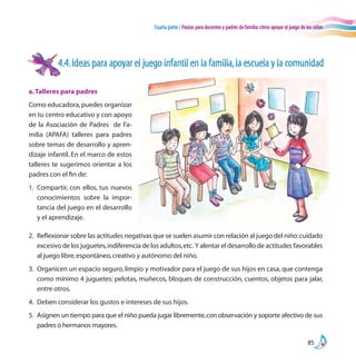 Cuarta parte / Pautas para docentes y padres de familia:cómo apoyar el juego de los niños
85
4.4.Ideas para apoyar el juego infantil en la familia,la escuela y la comunidad
2.	 Reflexionar sobre las actitudes negativas que se suelen asumir con relación al juego del niño:cuidado
excesivo de los juguetes,indiferencia de los adultos,etc. Y alentar el desarrollo de actitudes favorables
al juego libre,espontáneo,creativo y autónomo del niño.
3.	 Organicen un espacio seguro, limpio y motivador para el juego de sus hijos en casa, que contenga
como mínimo 4 juguetes: pelotas, muñecos, bloques de construcción, cuentos, objetos para jalar,
entre otros.
4.	 Deben considerar los gustos e intereses de sus hijos.
5.	 Asignen un tiempo para que el niño pueda jugar libremente,con observación y soporte afectivo de sus
padres o hermanos mayores.
a.Talleres para padres
Como educadora,puedes organizar
en tu centro educativo y con apoyo
de la Asociación de Padres de Fa-
milia (APAFA) talleres para padres
sobre temas de desarrollo y apren-
dizaje infantil. En el marco de estos
talleres te sugerimos orientar a los
padres con el fin de:
1.	 Compartir, con ellos, tus nuevos
conocimientos sobre la impor-
tancia del juego en el desarrollo
y el aprendizaje.
 