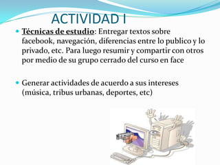 ACTIVIDAD I
 Técnicas de estudio: Entregar textos sobre
 facebook, navegación, diferencias entre lo publico y lo
 privado, etc. Para luego resumir y compartir con otros
 por medio de su grupo cerrado del curso en face

 Generar actividades de acuerdo a sus intereses
 (música, tribus urbanas, deportes, etc)
 
