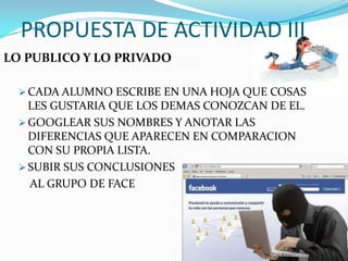 PROPUESTA DE ACTIVIDAD III
LO PUBLICO Y LO PRIVADO

   CADA ALUMNO ESCRIBE EN UNA HOJA QUE COSAS
    LES GUSTARIA QUE LOS DEMAS CONOZCAN DE EL.
   GOOGLEAR SUS NOMBRES Y ANOTAR LAS
    DIFERENCIAS QUE APARECEN EN COMPARACION
    CON SU PROPIA LISTA.
   SUBIR SUS CONCLUSIONES
    AL GRUPO DE FACE
 