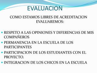 EVALUACION
    COMO ESTAMOS LIBRES DE ACREDITACION
              EVALUAREMOS:

 RESPETO A LAS OPINIONES Y DIFERENCIAS DE MIS
  COMPAÑEROS
 PERMANENCIA EN LA ESCUELA DE LOS
  PARTICIPANTES
 PARTICIPACION DE LOS ESTUDIANTES CON EL
  PROYECTO.
 INTEGRACION DE LOS CHICOS EN LA ESCUELA
 