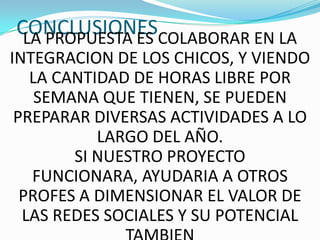 CONCLUSIONESCOLABORAR EN LA
 LA PROPUESTA ES
INTEGRACION DE LOS CHICOS, Y VIENDO
   LA CANTIDAD DE HORAS LIBRE POR
    SEMANA QUE TIENEN, SE PUEDEN
 PREPARAR DIVERSAS ACTIVIDADES A LO
           LARGO DEL AÑO.
        SI NUESTRO PROYECTO
   FUNCIONARA, AYUDARIA A OTROS
  PROFES A DIMENSIONAR EL VALOR DE
  LAS REDES SOCIALES Y SU POTENCIAL
 