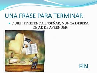 UNA FRASE PARA TERMINAR
  QUIEN PPRETENDA ENSEÑAR, NUNCA DEBERA
            DEJAR DE APRENDER




                                   FIN
 